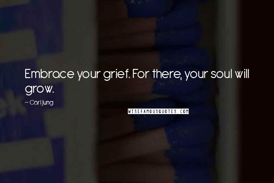 Carl Jung Quotes: Embrace your grief. For there, your soul will grow.