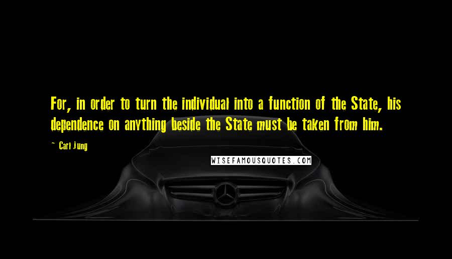 Carl Jung Quotes: For, in order to turn the individual into a function of the State, his dependence on anything beside the State must be taken from him.