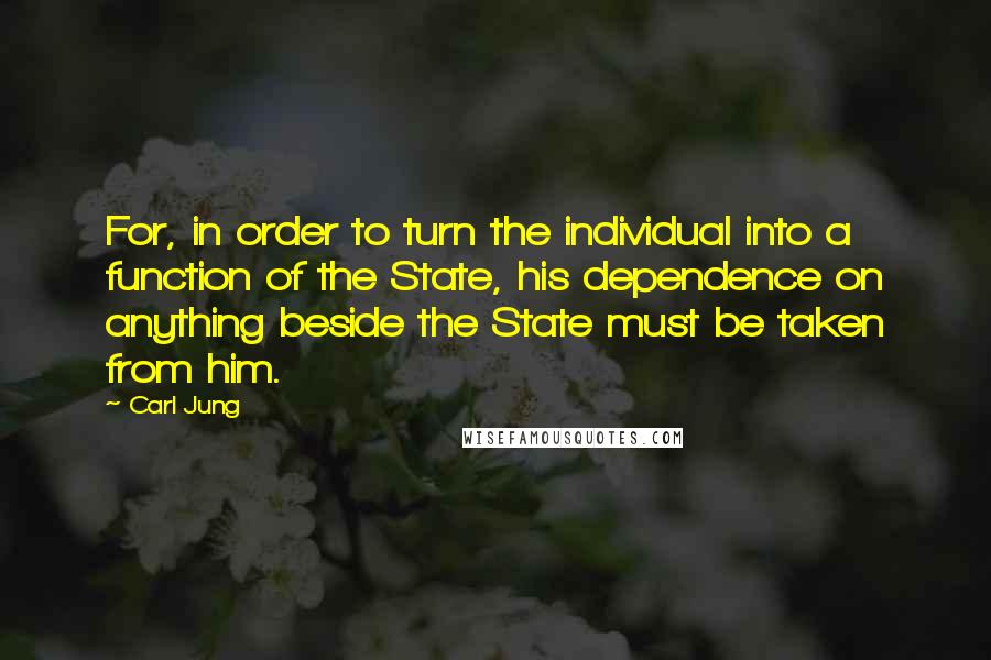 Carl Jung Quotes: For, in order to turn the individual into a function of the State, his dependence on anything beside the State must be taken from him.