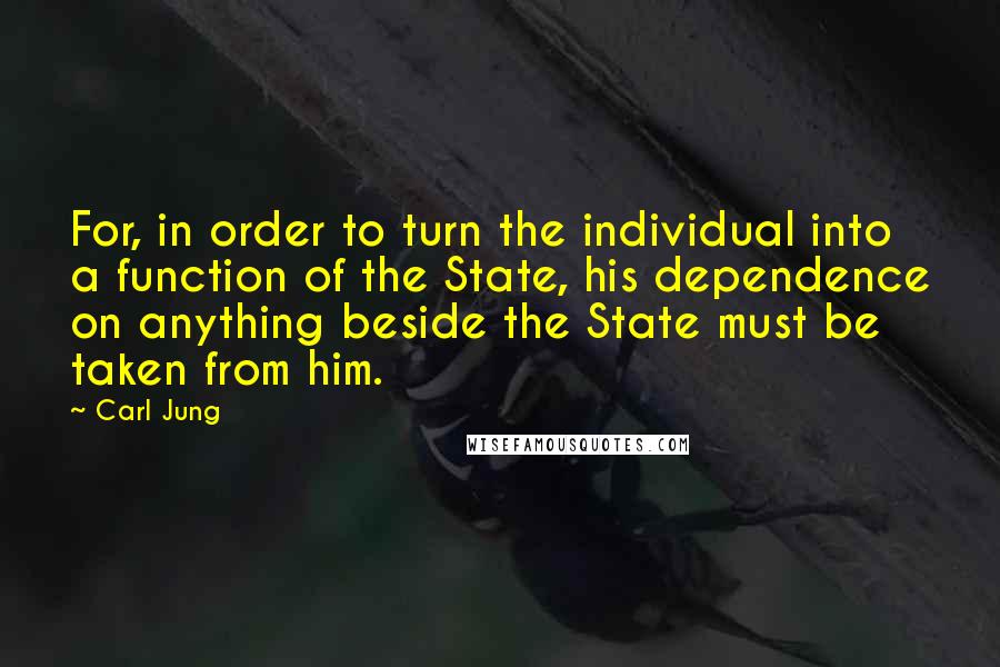 Carl Jung Quotes: For, in order to turn the individual into a function of the State, his dependence on anything beside the State must be taken from him.