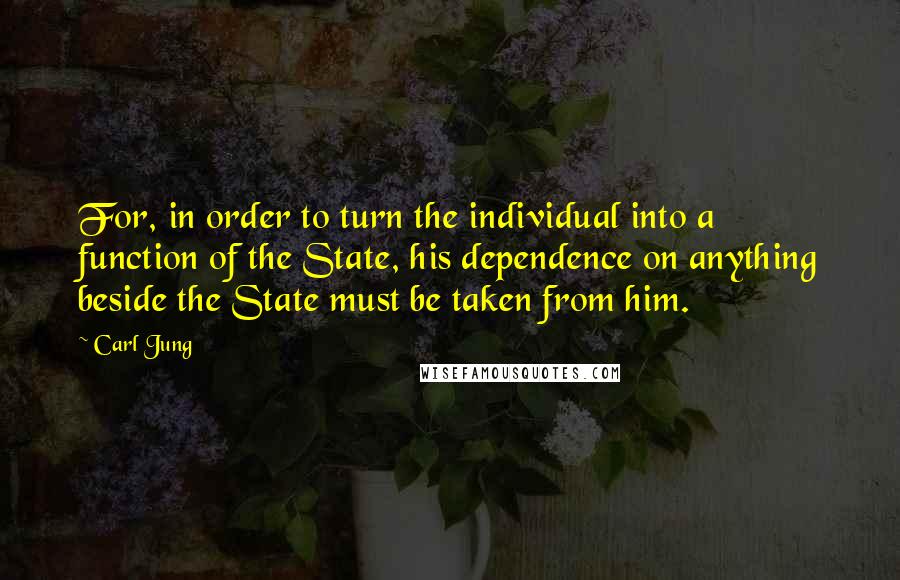 Carl Jung Quotes: For, in order to turn the individual into a function of the State, his dependence on anything beside the State must be taken from him.