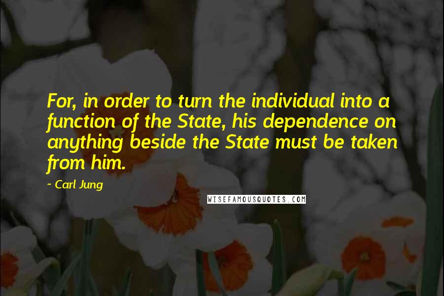 Carl Jung Quotes: For, in order to turn the individual into a function of the State, his dependence on anything beside the State must be taken from him.