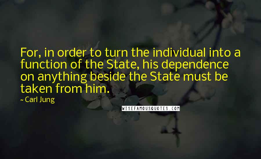 Carl Jung Quotes: For, in order to turn the individual into a function of the State, his dependence on anything beside the State must be taken from him.