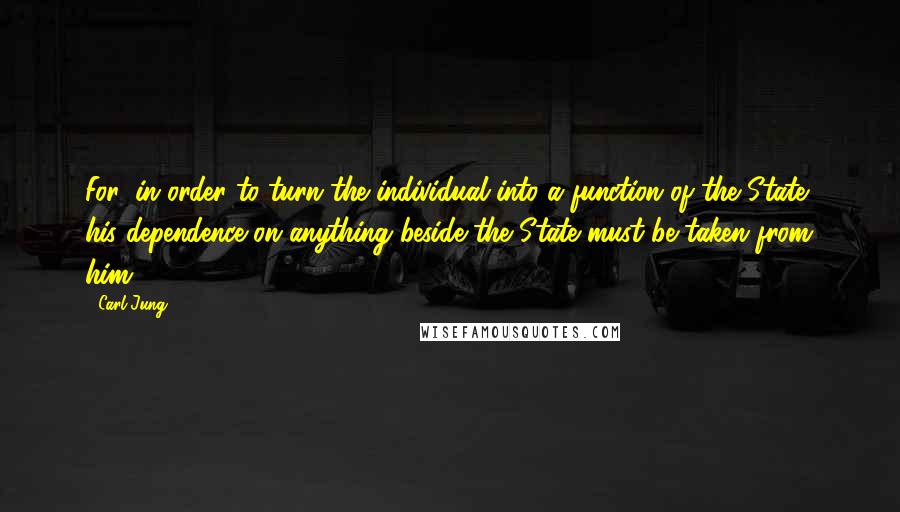 Carl Jung Quotes: For, in order to turn the individual into a function of the State, his dependence on anything beside the State must be taken from him.