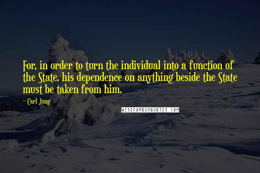 Carl Jung Quotes: For, in order to turn the individual into a function of the State, his dependence on anything beside the State must be taken from him.