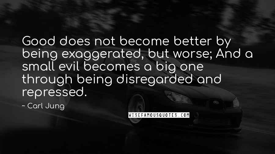Carl Jung Quotes: Good does not become better by being exaggerated, but worse; And a small evil becomes a big one through being disregarded and repressed.