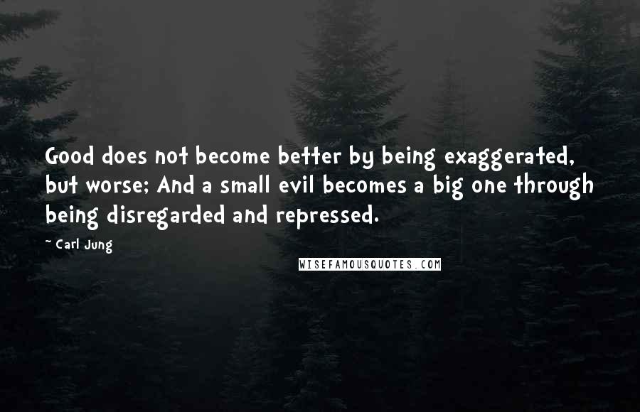 Carl Jung Quotes: Good does not become better by being exaggerated, but worse; And a small evil becomes a big one through being disregarded and repressed.