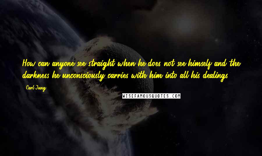 Carl Jung Quotes: How can anyone see straight when he does not see himself and the darkness he unconsciously carries with him into all his dealings?