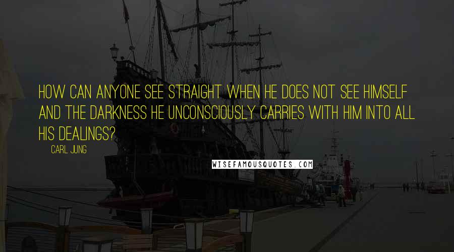 Carl Jung Quotes: How can anyone see straight when he does not see himself and the darkness he unconsciously carries with him into all his dealings?