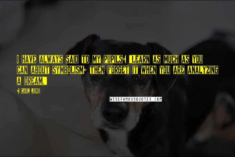 Carl Jung Quotes: I have always said to my pupils: "Learn as much as you can about symbolism; then forget it when you are analyzing a dream."