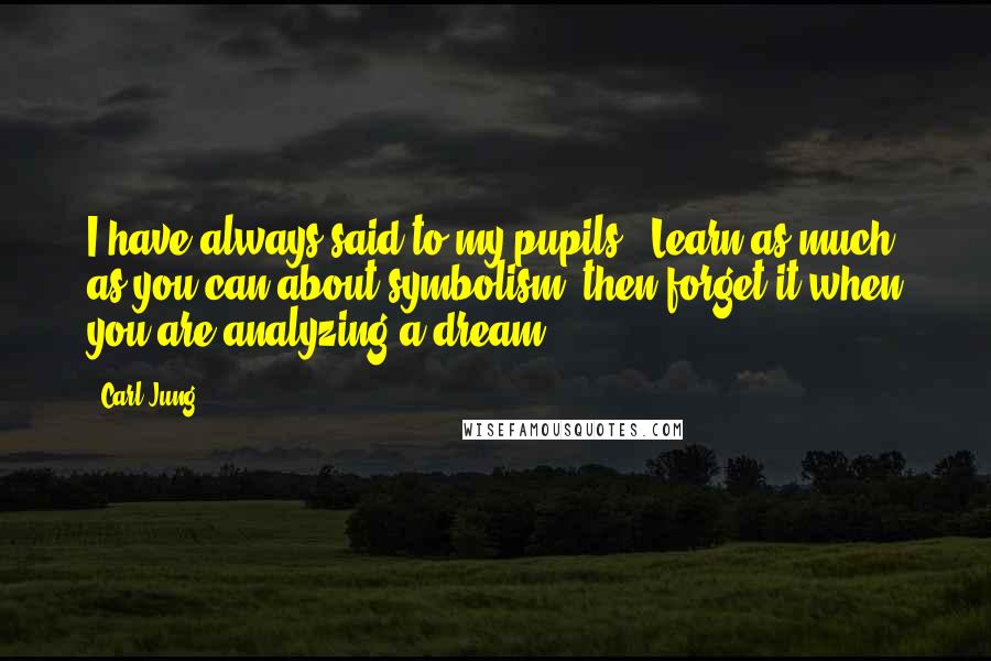 Carl Jung Quotes: I have always said to my pupils: "Learn as much as you can about symbolism; then forget it when you are analyzing a dream."