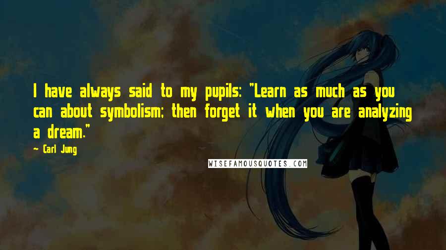 Carl Jung Quotes: I have always said to my pupils: "Learn as much as you can about symbolism; then forget it when you are analyzing a dream."