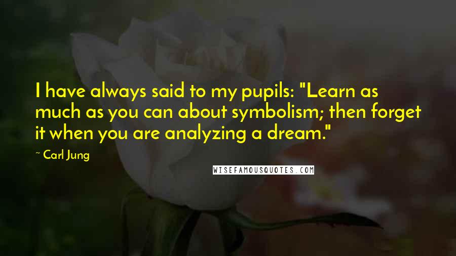 Carl Jung Quotes: I have always said to my pupils: "Learn as much as you can about symbolism; then forget it when you are analyzing a dream."