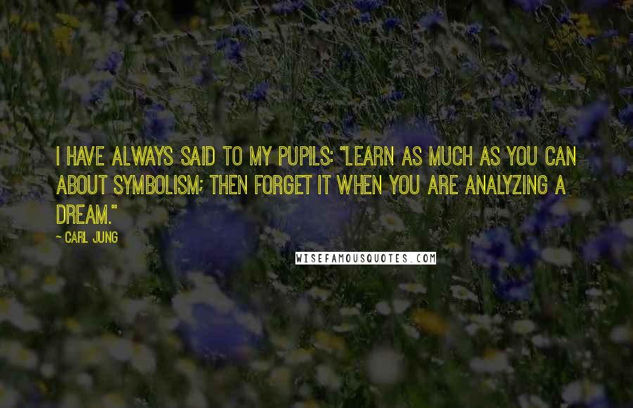 Carl Jung Quotes: I have always said to my pupils: "Learn as much as you can about symbolism; then forget it when you are analyzing a dream."