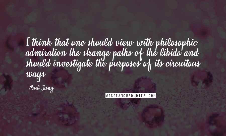 Carl Jung Quotes: I think that one should view with philosophic admiration the strange paths of the libido and should investigate the purposes of its circuitous ways.