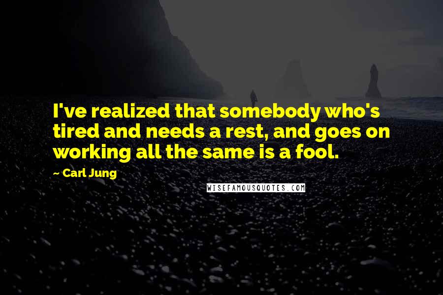 Carl Jung Quotes: I've realized that somebody who's tired and needs a rest, and goes on working all the same is a fool.