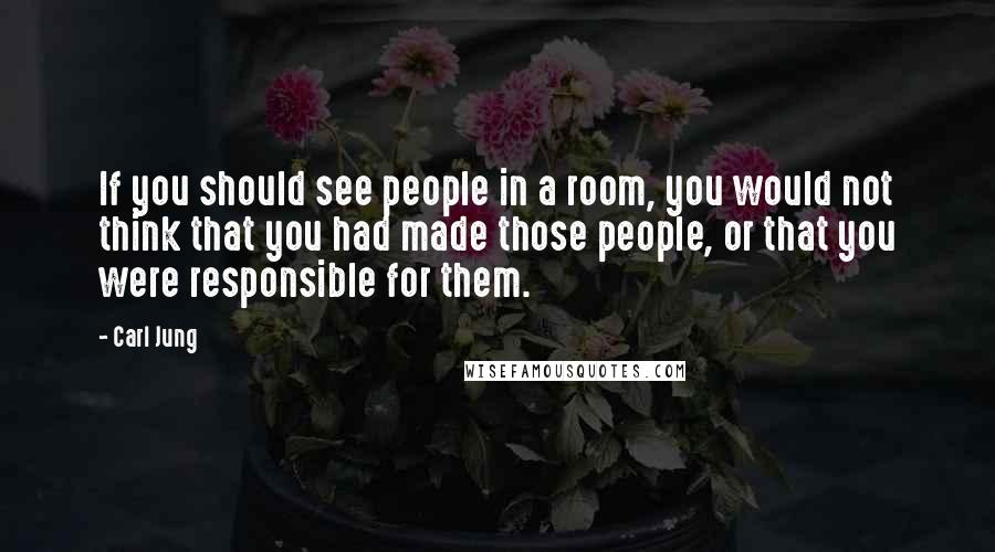 Carl Jung Quotes: If you should see people in a room, you would not think that you had made those people, or that you were responsible for them.