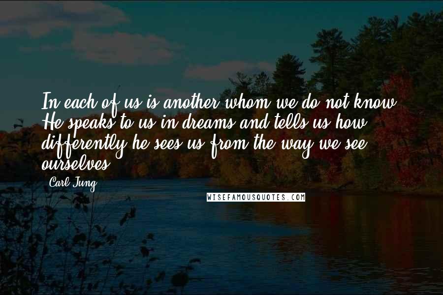 Carl Jung Quotes: In each of us is another whom we do not know. He speaks to us in dreams and tells us how differently he sees us from the way we see ourselves.