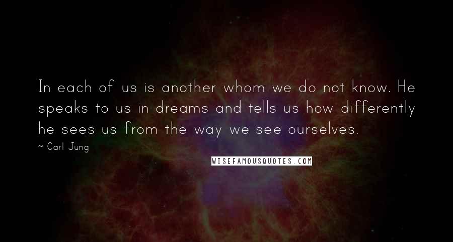 Carl Jung Quotes: In each of us is another whom we do not know. He speaks to us in dreams and tells us how differently he sees us from the way we see ourselves.