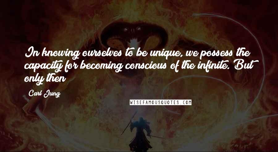 Carl Jung Quotes: In knowing ourselves to be unique, we possess the capacity for becoming conscious of the infinite. But only then!