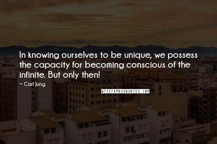 Carl Jung Quotes: In knowing ourselves to be unique, we possess the capacity for becoming conscious of the infinite. But only then!