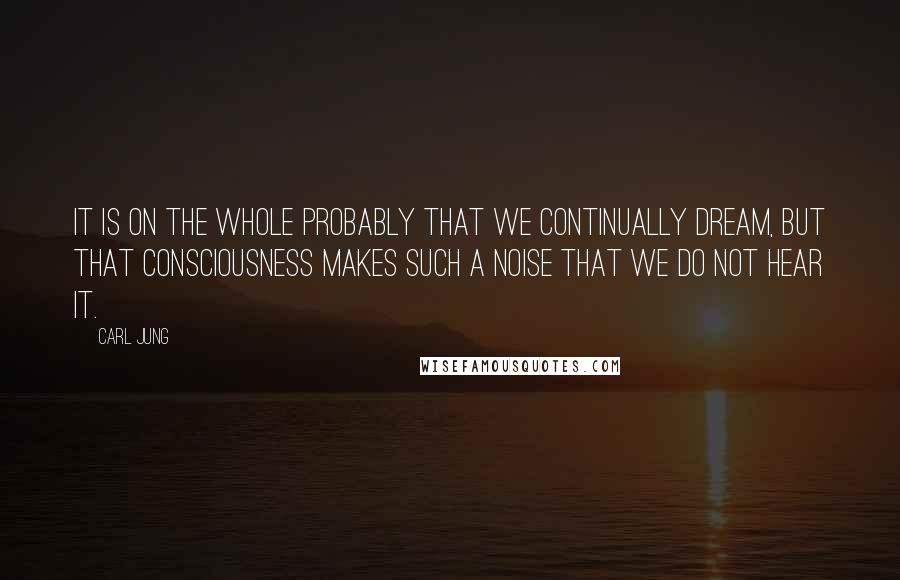 Carl Jung Quotes: It is on the whole probably that we continually dream, but that consciousness makes such a noise that we do not hear it.