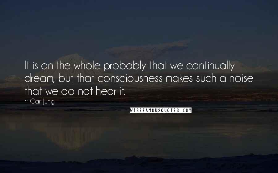 Carl Jung Quotes: It is on the whole probably that we continually dream, but that consciousness makes such a noise that we do not hear it.