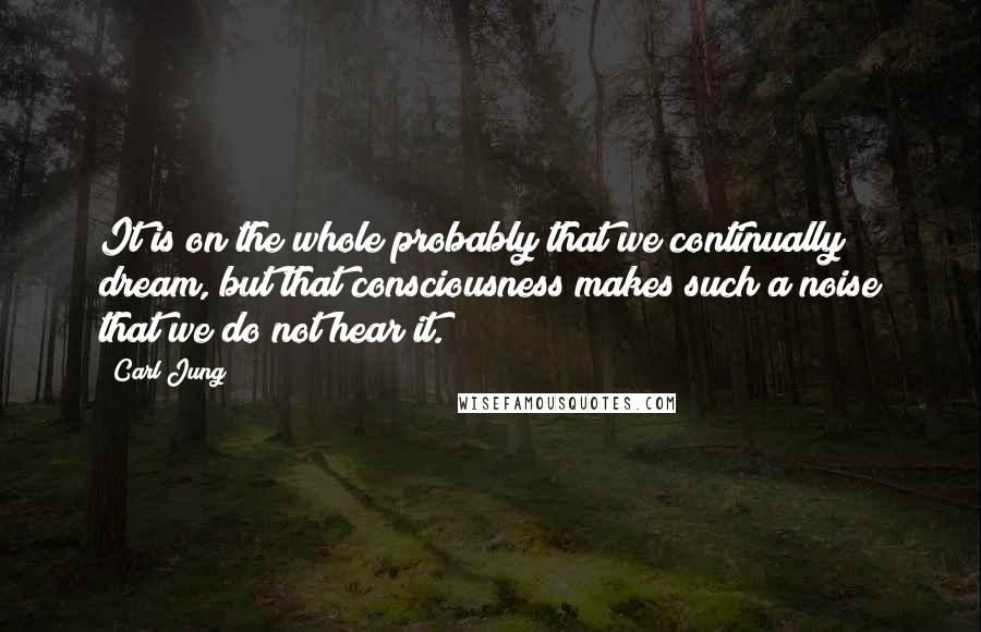 Carl Jung Quotes: It is on the whole probably that we continually dream, but that consciousness makes such a noise that we do not hear it.