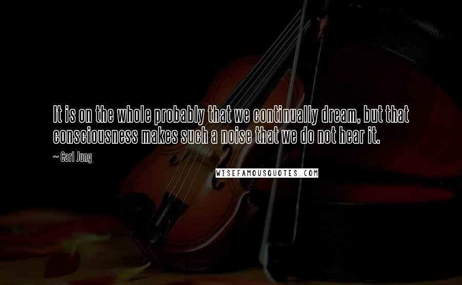 Carl Jung Quotes: It is on the whole probably that we continually dream, but that consciousness makes such a noise that we do not hear it.