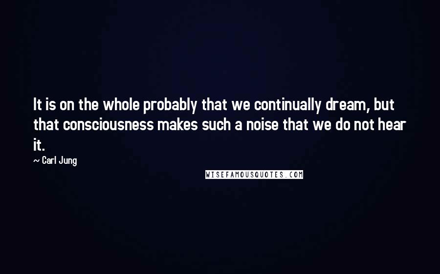 Carl Jung Quotes: It is on the whole probably that we continually dream, but that consciousness makes such a noise that we do not hear it.