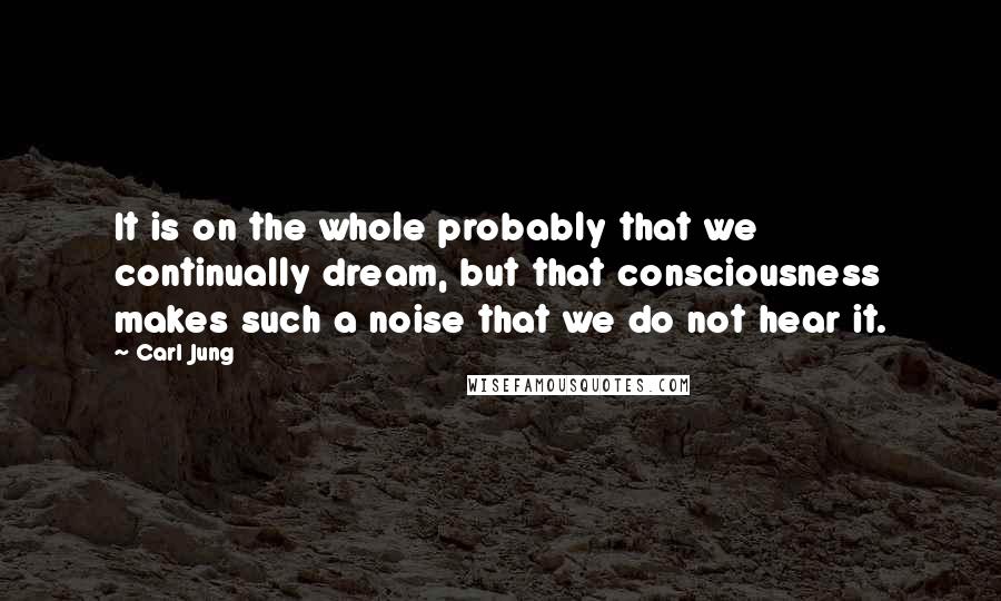 Carl Jung Quotes: It is on the whole probably that we continually dream, but that consciousness makes such a noise that we do not hear it.