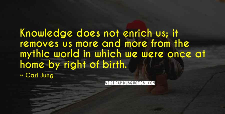 Carl Jung Quotes: Knowledge does not enrich us; it removes us more and more from the mythic world in which we were once at home by right of birth.