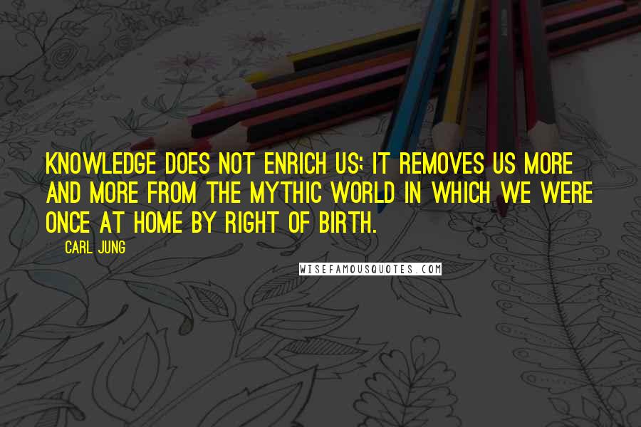 Carl Jung Quotes: Knowledge does not enrich us; it removes us more and more from the mythic world in which we were once at home by right of birth.