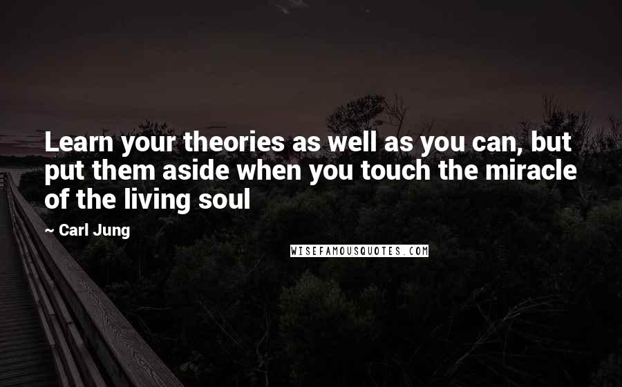 Carl Jung Quotes: Learn your theories as well as you can, but put them aside when you touch the miracle of the living soul