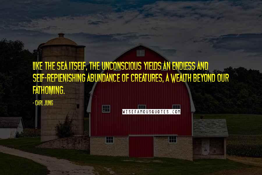 Carl Jung Quotes: Like the sea itself, the unconscious yields an endless and self-replenishing abundance of creatures, a wealth beyond our fathoming.