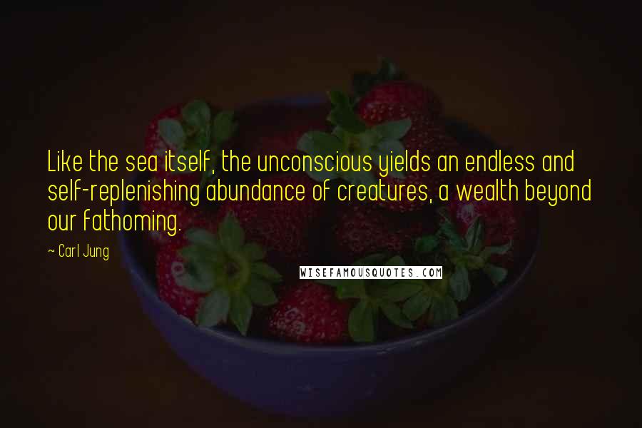 Carl Jung Quotes: Like the sea itself, the unconscious yields an endless and self-replenishing abundance of creatures, a wealth beyond our fathoming.