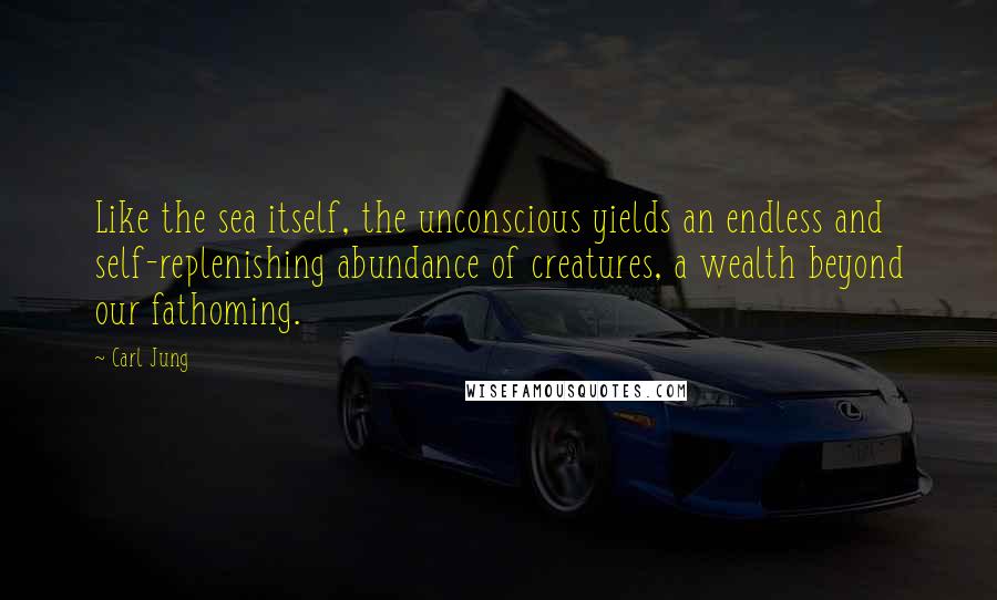 Carl Jung Quotes: Like the sea itself, the unconscious yields an endless and self-replenishing abundance of creatures, a wealth beyond our fathoming.