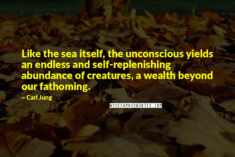 Carl Jung Quotes: Like the sea itself, the unconscious yields an endless and self-replenishing abundance of creatures, a wealth beyond our fathoming.