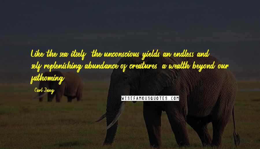 Carl Jung Quotes: Like the sea itself, the unconscious yields an endless and self-replenishing abundance of creatures, a wealth beyond our fathoming.