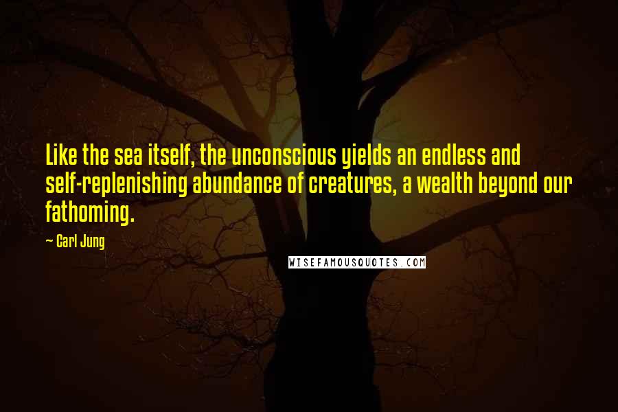 Carl Jung Quotes: Like the sea itself, the unconscious yields an endless and self-replenishing abundance of creatures, a wealth beyond our fathoming.