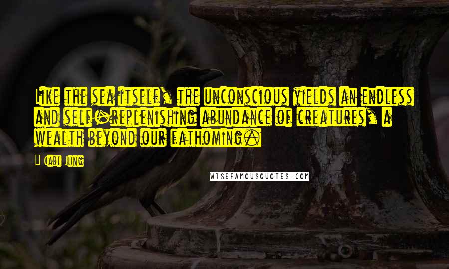 Carl Jung Quotes: Like the sea itself, the unconscious yields an endless and self-replenishing abundance of creatures, a wealth beyond our fathoming.