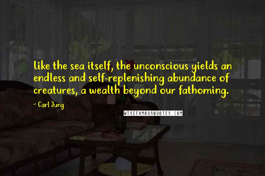 Carl Jung Quotes: Like the sea itself, the unconscious yields an endless and self-replenishing abundance of creatures, a wealth beyond our fathoming.