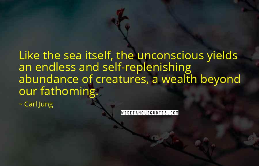 Carl Jung Quotes: Like the sea itself, the unconscious yields an endless and self-replenishing abundance of creatures, a wealth beyond our fathoming.