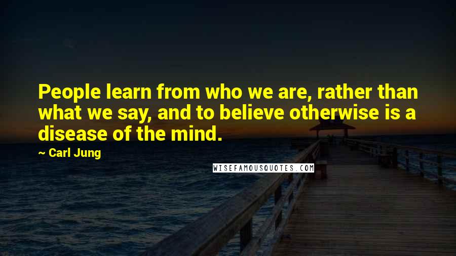 Carl Jung Quotes: People learn from who we are, rather than what we say, and to believe otherwise is a disease of the mind.