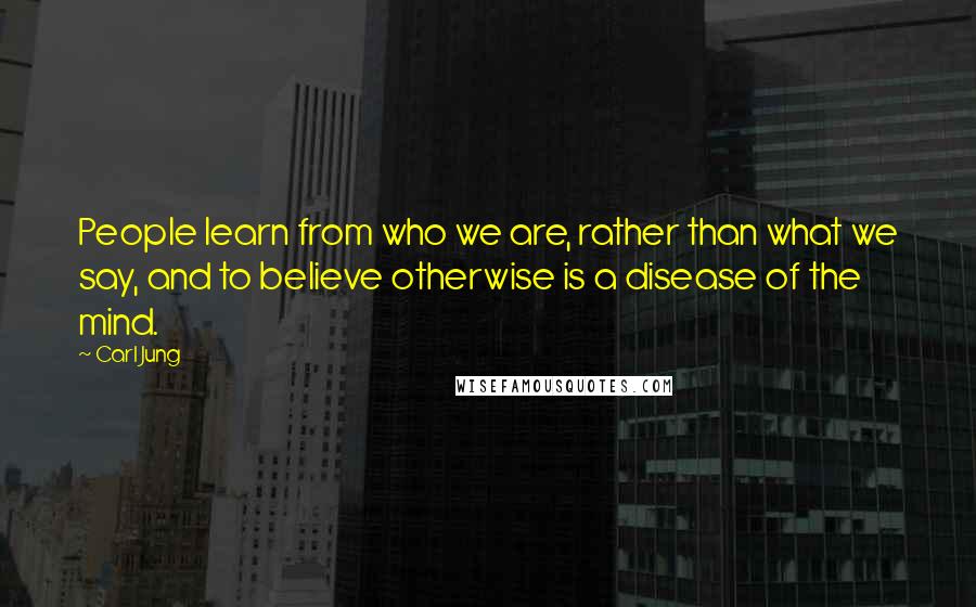 Carl Jung Quotes: People learn from who we are, rather than what we say, and to believe otherwise is a disease of the mind.
