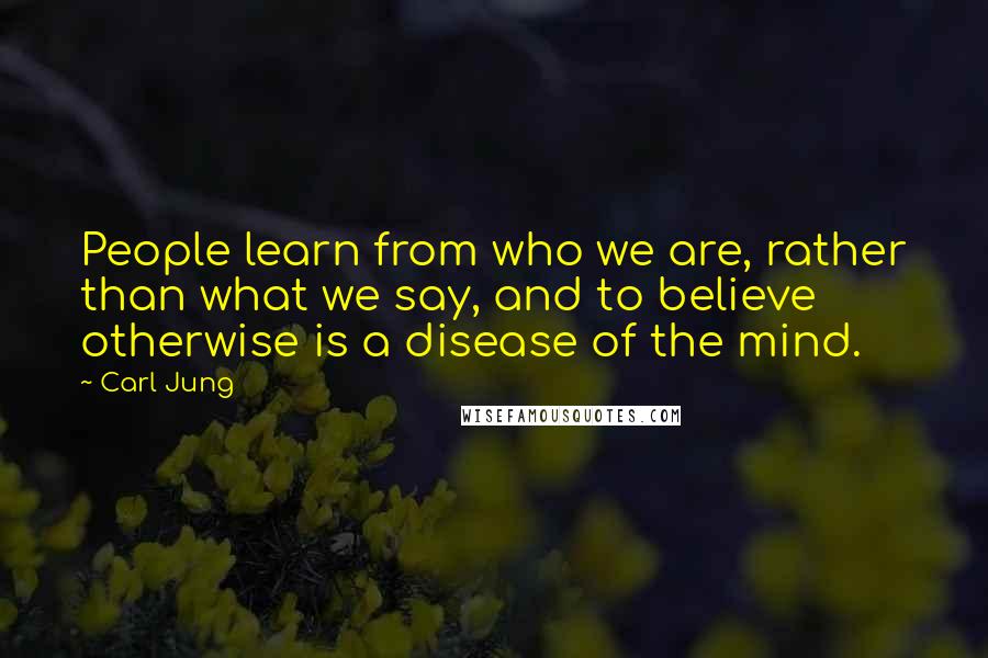 Carl Jung Quotes: People learn from who we are, rather than what we say, and to believe otherwise is a disease of the mind.