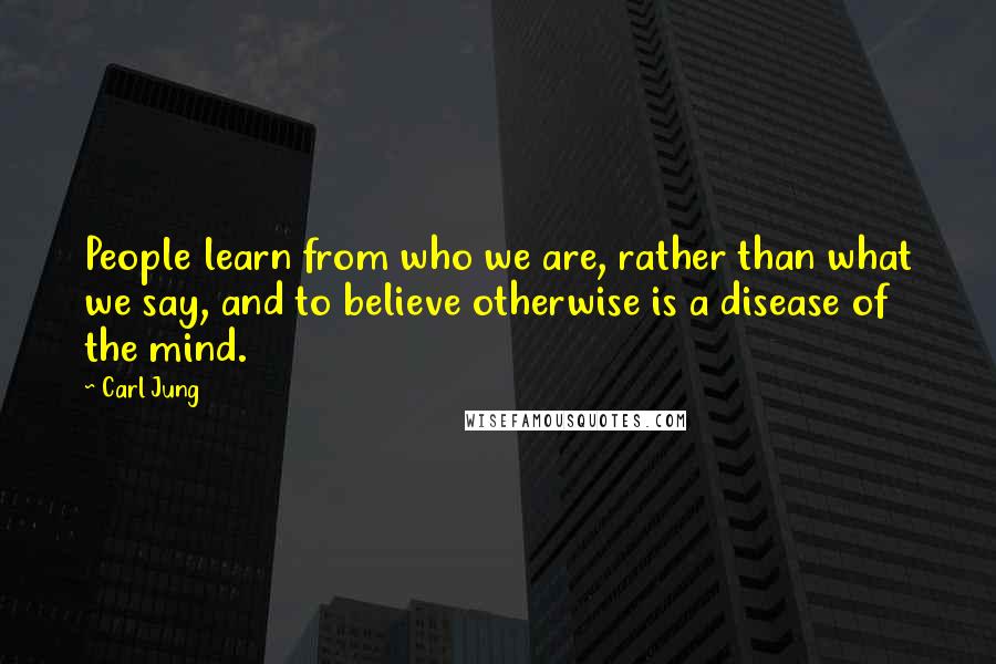 Carl Jung Quotes: People learn from who we are, rather than what we say, and to believe otherwise is a disease of the mind.