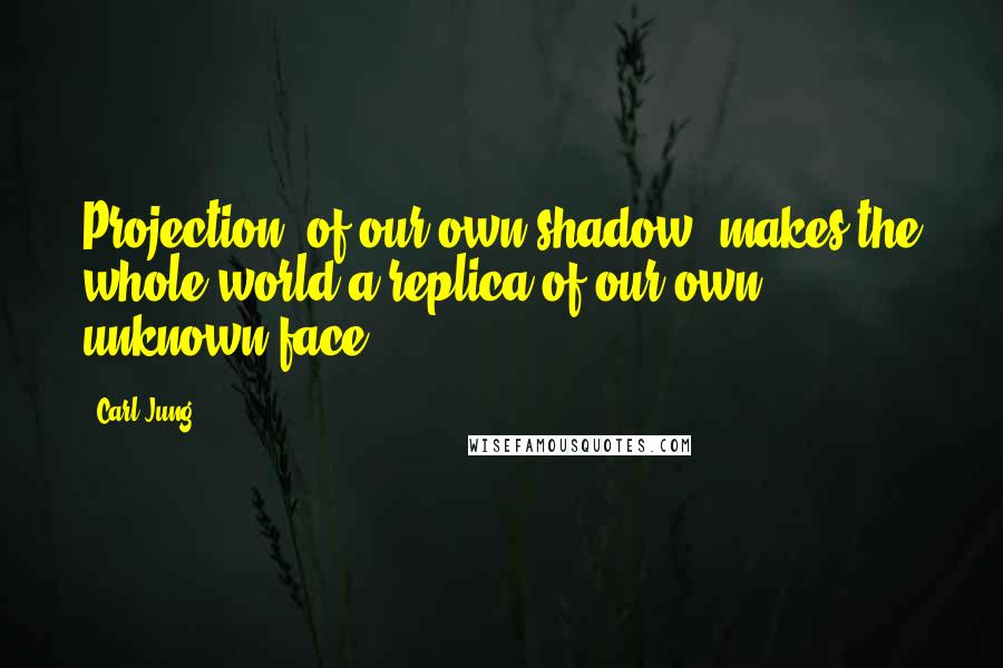 Carl Jung Quotes: Projection [of our own shadow] makes the whole world a replica of our own unknown face.