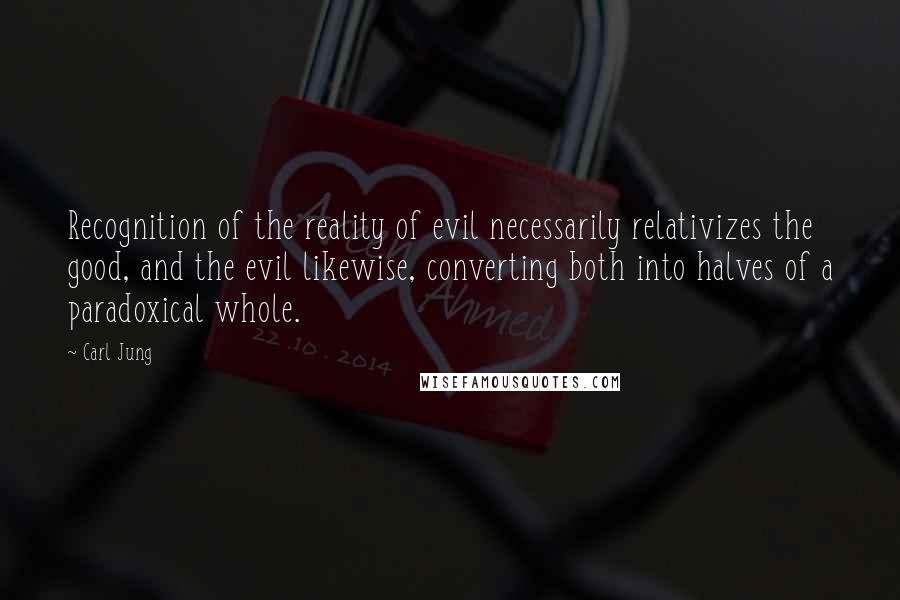 Carl Jung Quotes: Recognition of the reality of evil necessarily relativizes the good, and the evil likewise, converting both into halves of a paradoxical whole.