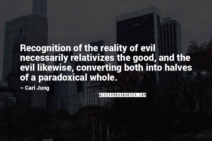 Carl Jung Quotes: Recognition of the reality of evil necessarily relativizes the good, and the evil likewise, converting both into halves of a paradoxical whole.